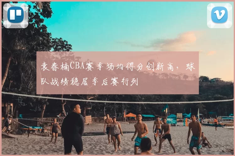 袁春楠CBA赛季场均得分创新高,球队战绩稳居季后赛行列