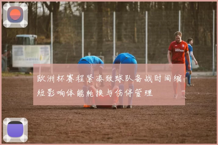 欧洲杯赛程紧凑致球队备战时间缩短影响体能轮换与伤停管理