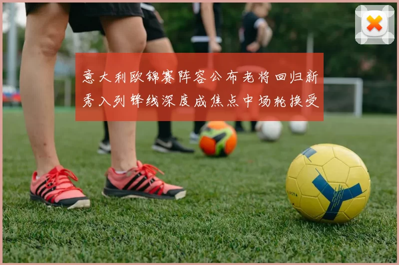 意大利欧锦赛阵容公布老将回归新秀入列锋线深度成焦点中场轮换受关注