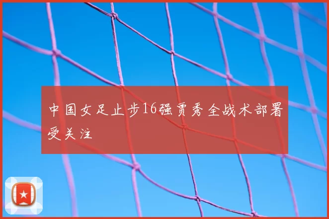 中国女足止步16强贾秀全战术部署受关注