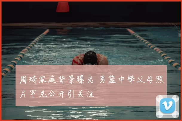 周琦家庭背景曝光 男篮中锋父母照片罕见公开引关注