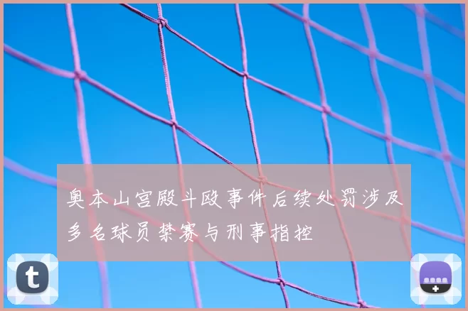 奥本山宫殿斗殴事件后续处罚涉及多名球员禁赛与刑事指控