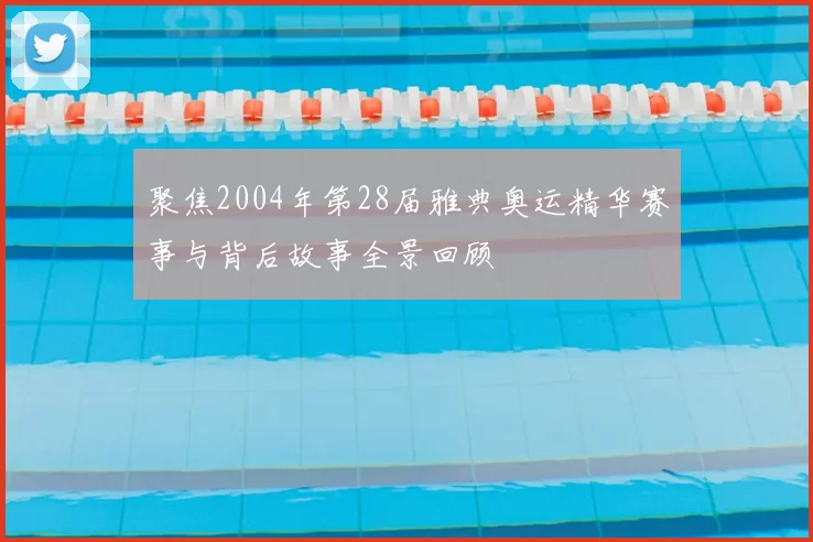 聚焦2004年第28届雅典奥运精华赛事与背后故事全景回顾