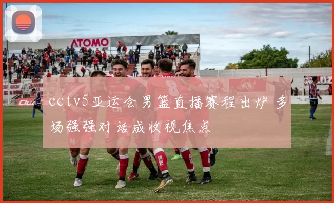 cctv5亚运会男篮直播赛程出炉 多场强强对话成收视焦点