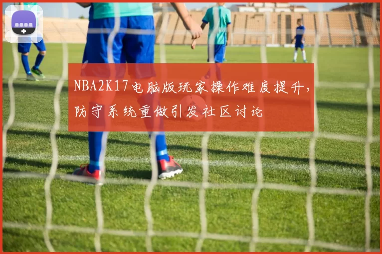 NBA2K17电脑版玩家操作难度提升，防守系统重做引发社区讨论