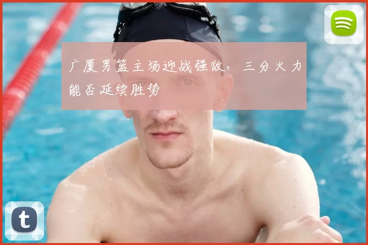 广厦男篮主场迎战强敌，三分火力能否延续胜势