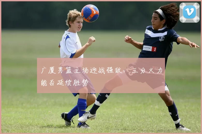 广厦男篮主场迎战强敌，三分火力能否延续胜势