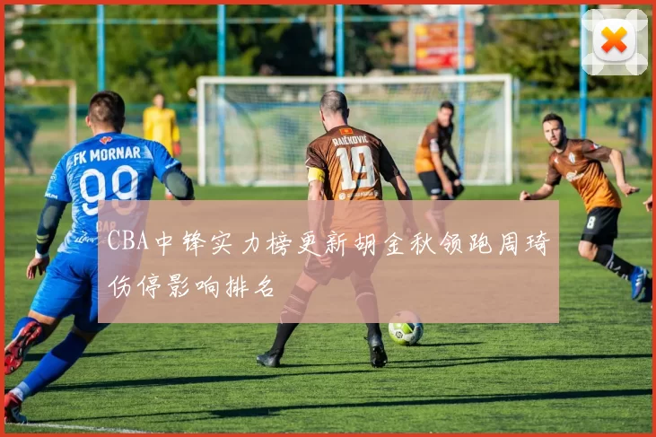 CBA中锋实力榜更新胡金秋领跑周琦伤停影响排名