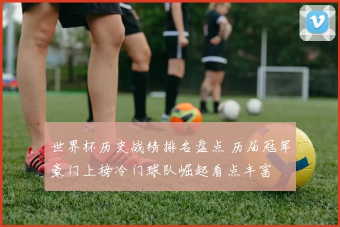 世界杯历史战绩排名盘点 历届冠军豪门上榜冷门球队崛起看点丰富