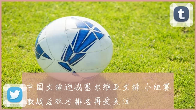 中国女排迎战塞尔维亚女排 小组赛激战后双方排名再受关注