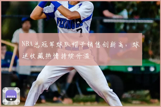 NBA总冠军球队帽子销售创新高,球迷收藏热情持续升温