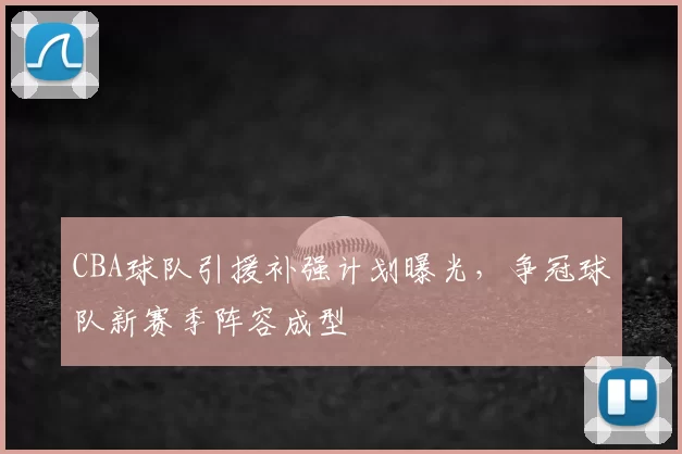 CBA球队引援补强计划曝光,争冠球队新赛季阵容成型