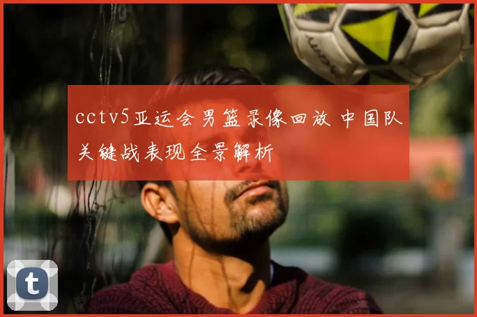 cctv5亚运会男篮录像回放 中国队关键战表现全景解析