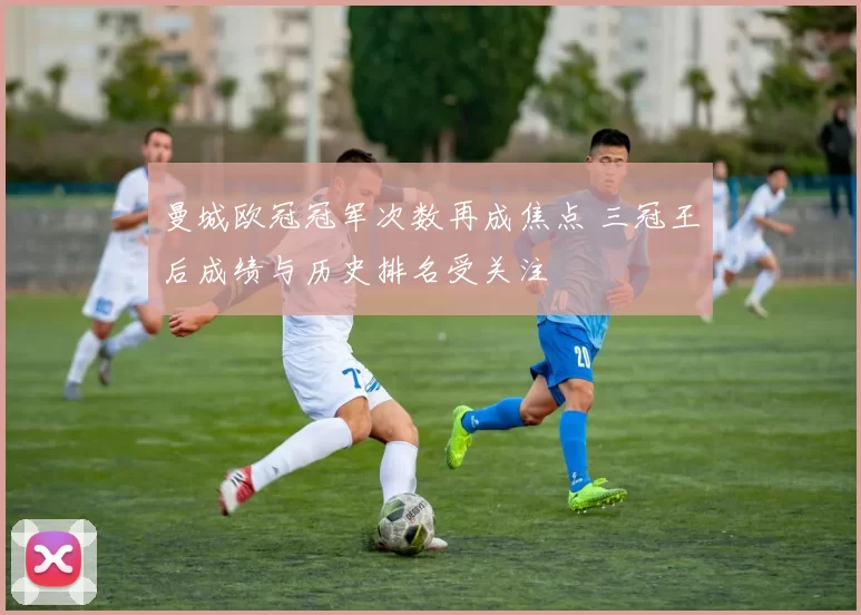 曼城欧冠冠军次数再成焦点 三冠王后成绩与历史排名受关注