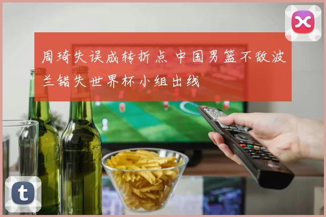 周琦失误成转折点 中国男篮不敌波兰错失世界杯小组出线