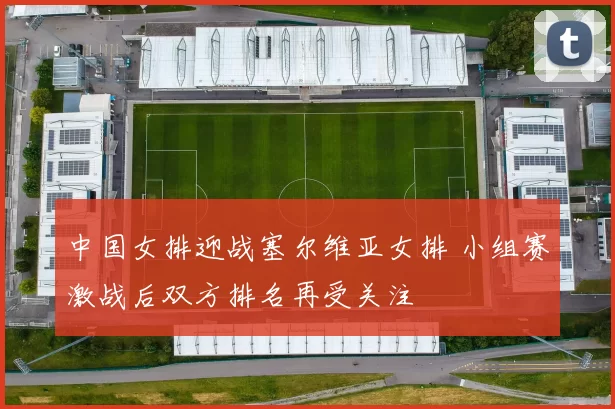 中国女排迎战塞尔维亚女排 小组赛激战后双方排名再受关注