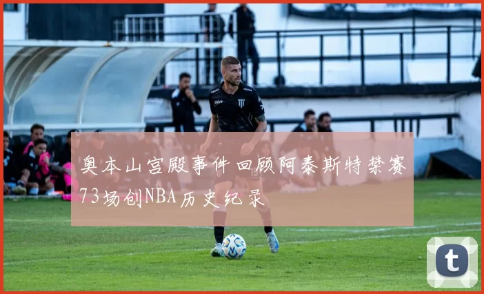 奥本山宫殿事件回顾阿泰斯特禁赛73场创NBA历史纪录