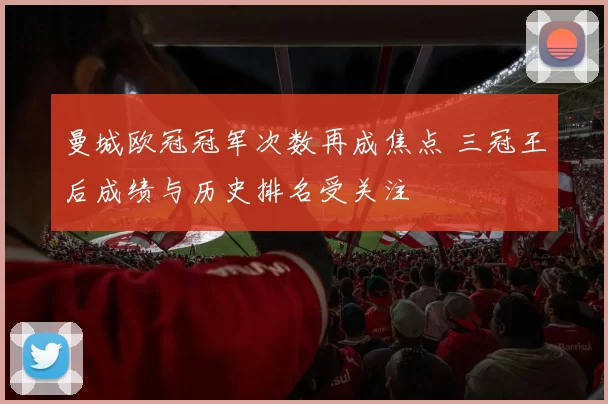曼城欧冠冠军次数再成焦点 三冠王后成绩与历史排名受关注