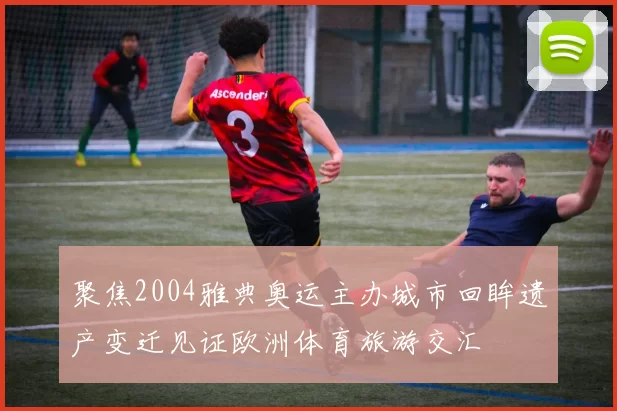 聚焦2004雅典奥运主办城市回眸遗产变迁见证欧洲体育旅游交汇
