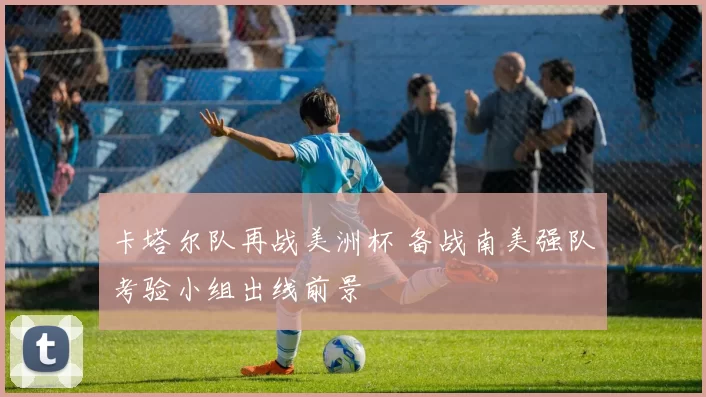 卡塔尔队再战美洲杯 备战南美强队考验小组出线前景