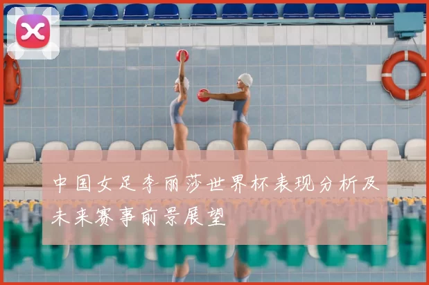 中国女足李丽莎世界杯表现分析及未来赛事前景展望