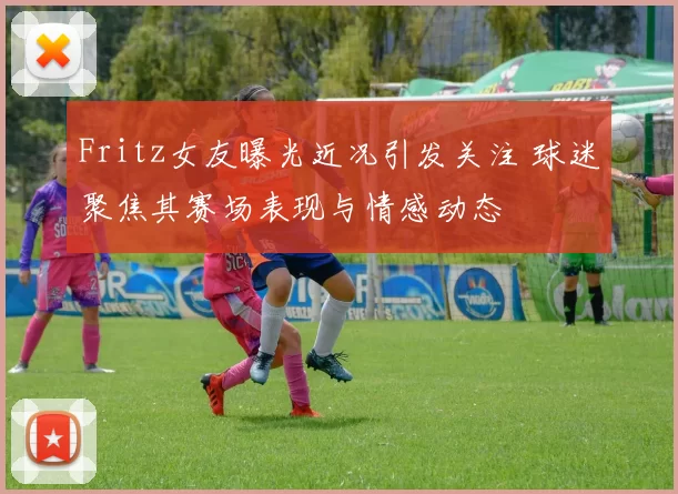 Fritz女友曝光近况引发关注 球迷聚焦其赛场表现与情感动态