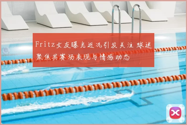 Fritz女友曝光近况引发关注 球迷聚焦其赛场表现与情感动态