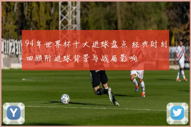 94年世界杯十大进球盘点 经典时刻回顾附进球背景与战局影响