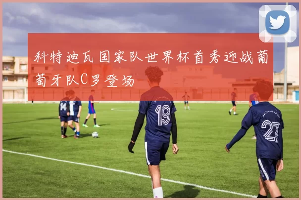 科特迪瓦国家队世界杯首秀迎战葡萄牙队C罗登场