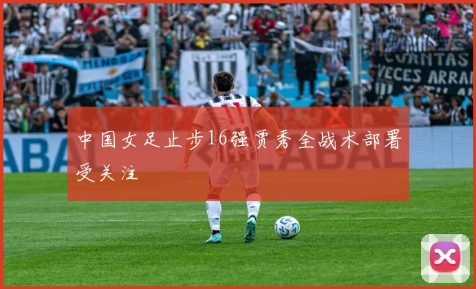 中国女足止步16强贾秀全战术部署受关注