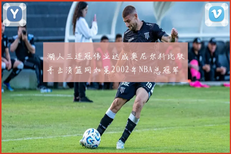 湖人三连冠伟业达成奥尼尔科比联手击溃篮网加冕2002年NBA总冠军