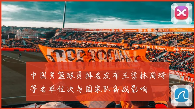 中国男篮球员排名发布王哲林周琦等名单位次与国家队备战影响