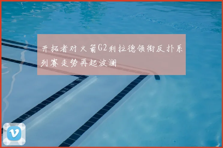 开拓者对火箭G2利拉德领衔反扑系列赛走势再起波澜