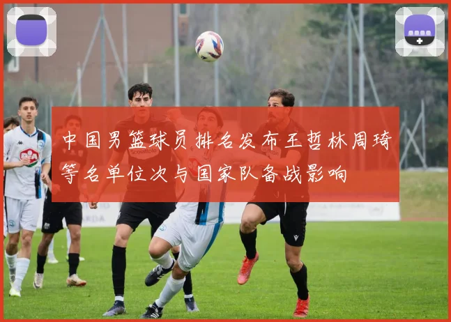 中国男篮球员排名发布王哲林周琦等名单位次与国家队备战影响